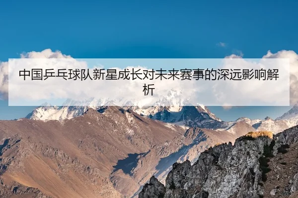 中国乒乓球队新星成长对未来赛事的深远影响解析